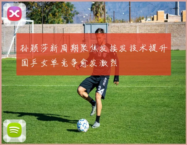 孙颖莎新周期聚焦发接发技术提升国乒女单竞争愈发激烈