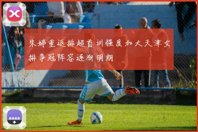 朱婷重返排超首训强度加大天津女排争冠阵容逐渐明朗